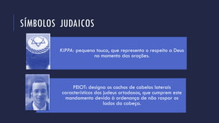 SÍMBOLOS JUDAICOS
KIPPA: pequena touca, que representa o respeito a Deus
no momento das orações.
PEIOT: designa os cachos de cabelos laterais
característicos dos judeus ortodoxos, que cumprem este
mandamento devido à ordenança de não raspar os
lados da cabeça.
 
