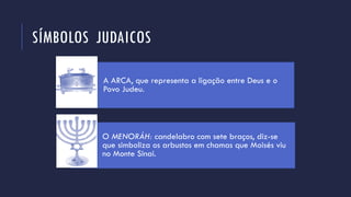 SÍMBOLOS JUDAICOS
A ARCA, que representa a ligação entre Deus e o
Povo Judeu.
O MENORÁH: candelabro com sete braços, diz-se
que simboliza os arbustos em chamas que Moisés viu
no Monte Sinai.
 