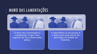 MURO DAS LAMENTAÇÕES
O Muro das Lamentações é
considerado o lugar mais
sagrado da Terra Santa pelos
judeus.
A importância se dá porque é
a única parte que sobrou da
destruição do Templo de
Salomão.
 