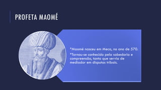 PROFETA MAOMÉ
*Maomé nasceu em Meca, no ano de 570.
*Tornou-se conhecido pela sabedoria e
compreensão, tanto que servia de
mediador em disputas tribais.
 
