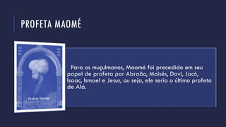 PROFETA MAOMÉ
Para os muçulmanos, Maomé foi precedido em seu
papel de profeta por Abraão, Moisés, Davi, Jacó,
Isaac, Ismael e Jesus, ou seja, ele seria o último profeta
de Alá.
 