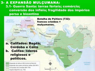 3- A EXPANSÃO MULÇUMANA:
3.1- Guerra Santa: terras férteis; comércio;
conversão dos infiéis; fragilidade dos impérios
persa e bizantino
Batalha de Poitiers (732):
francos cristãos ×
mulçumanos.
a. Califados: Bagdá;
Córdoba e Cairo
b. Califas: líderes
religiosos e
políticos.
 