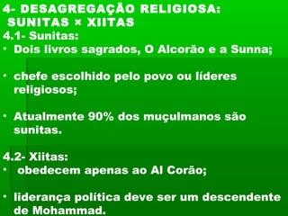 4- DESAGREGAÇÃO RELIGIOSA:
SUNITAS × XIITAS
4.1- Sunitas:
• Dois livros sagrados, O Alcorão e a Sunna;
• chefe escolhido pelo povo ou líderes
religiosos;
• Atualmente 90% dos muçulmanos são
sunitas.
4.2- Xiitas:
• obedecem apenas ao Al Corão;
• liderança política deve ser um descendente
de Mohammad.
 