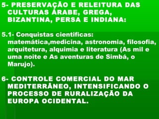 5- PRESERVAÇÃO E RELEITURA DAS
CULTURAS ÁRABE, GREGA,
BIZANTINA, PERSA E INDIANA:
5.1- Conquistas cientificas:
matemática,medicina, astronomia, filosofia,
arquitetura, alquimia e literatura (As mil e
uma noite e As aventuras de Simbá, o
Marujo).
6- CONTROLE COMERCIAL DO MAR
MEDITERRÂNEO, INTENSIFICANDO O
PROCESSO DE RURALIZAÇÃO DA
EUROPA OCIDENTAL.
 