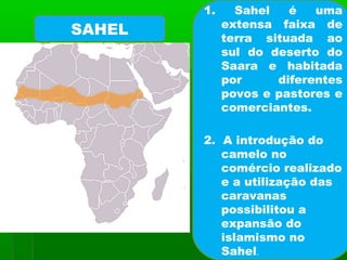 1. Sahel é uma
extensa faixa de
terra situada ao
sul do deserto do
Saara e habitada
por diferentes
povos e pastores e
comerciantes.
2. A introdução do
camelo no
comércio realizado
e a utilização das
caravanas
possibilitou a
expansão do
islamismo no
Sahel.
SAHEL
 