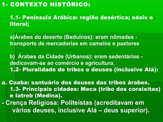 1- CONTEXTO HISTÓRICO:
1.1- Península Arábica: região desértica; oásis e
litoral;
a)Árabes do deserto (Beduínos): eram nômades -
transporte de mercadorias em camelos e pastores
b) Árabes da Cidade (Urbanos): eram sedentários -
dedicavam-se ao comércio e agricultura.
1.2- Pluralidade de tribos e deuses (inclusive Alá):
a. Caaba: santuário dos deuses das tribos árabes.
1.3- Principais cidades: Meca (tribo dos coraixitas)
e Iatreb (Medina).
- Crença Religiosa: Politeístas (acreditavam em
vários deuses, inclusive Alá – deus superior).
 
