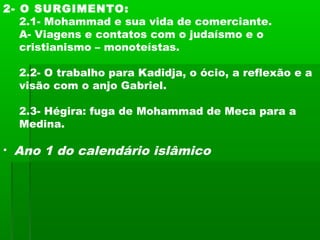 2- O SURGIMENTO:
2.1- Mohammad e sua vida de comerciante.
A- Viagens e contatos com o judaísmo e o
cristianismo – monoteístas.
2.2- O trabalho para Kadidja, o ócio, a reflexão e a
visão com o anjo Gabriel.
2.3- Hégira: fuga de Mohammad de Meca para a
Medina.
• Ano 1 do calendário islâmico
 