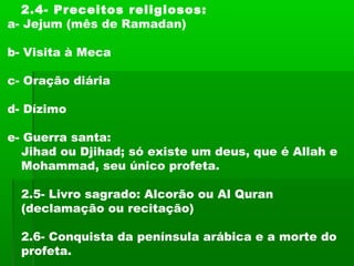 2.4- Preceitos religiosos:
a- Jejum (mês de Ramadan)
b- Visita à Meca
c- Oração diária
d- Dízimo
e- Guerra santa:
Jihad ou Djihad; só existe um deus, que é Allah e
Mohammad, seu único profeta.
2.5- Livro sagrado: Alcorão ou Al Quran
(declamação ou recitação)
2.6- Conquista da península arábica e a morte do
profeta.
 