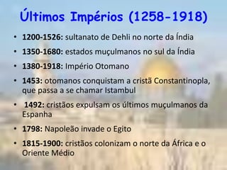 Últimos Impérios (1258-1918)
• 1200-1526: sultanato de Dehli no norte da Índia
• 1350-1680: estados muçulmanos no sul da Índia
• 1380-1918: Império Otomano
• 1453: otomanos conquistam a cristã Constantinopla,
  que passa a se chamar Istambul
• 1492: cristãos expulsam os últimos muçulmanos da
  Espanha
• 1798: Napoleão invade o Egito
• 1815-1900: cristãos colonizam o norte da África e o
  Oriente Médio
 
