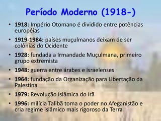 Período Moderno (1918-)
• 1918: Império Otomano é dividido entre potências
  européias
• 1919-1984: países muçulmanos deixam de ser
  colônias do Ocidente
• 1928: fundada a Irmandade Muçulmana, primeiro
  grupo extremista
• 1948: guerra entre árabes e israelenses
• 1964: fundação da Organização para Libertação da
  Palestina
• 1979: Revolução Islâmica do Irã
• 1996: milícia Talibã toma o poder no Afeganistão e
  cria regime islâmico mais rigoroso da Terra
 