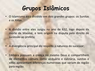 Grupos Islâmicos
• O Islamismo está dividido em dois grandes grupos: os Sunitas
  e os Xiitas.

• A divisão entre eles surgiu no ano de 632, logo depois da
  morte de Maomé, e tem origem na disputa pelo direito de
  sucessão ao profeta;

• A divergência principal diz respeito à natureza do sucessor;

• Embora possuam a crença no mesmo Deus e compartilhem
  de elementos comuns como vestuário e culinária, sunitas e
  xiitas apresentam diferenças numerosas que variam de região
  para região.
 