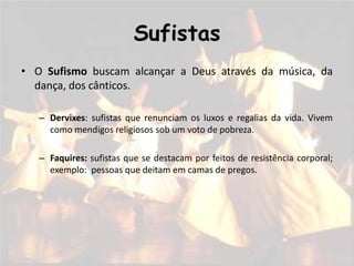 Sufistas
• O Sufismo buscam alcançar a Deus através da música, da
  dança, dos cânticos.

   – Dervixes: sufistas que renunciam os luxos e regalias da vida. Vivem
     como mendigos religiosos sob um voto de pobreza.

   – Faquires: sufistas que se destacam por feitos de resistência corporal;
     exemplo: pessoas que deitam em camas de pregos.
 