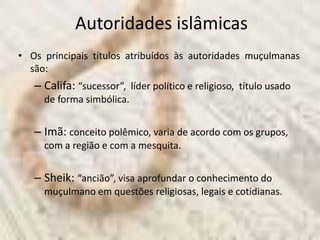Autoridades islâmicas
• Os principais títulos atribuídos às autoridades muçulmanas
  são:
   – Califa: “sucessor”, líder político e religioso, título usado
     de forma simbólica.


   – Imã: conceito polêmico, varia de acordo com os grupos,
     com a região e com a mesquita.


   – Sheik: “ancião”, visa aprofundar o conhecimento do
     muçulmano em questões religiosas, legais e cotidianas.
 