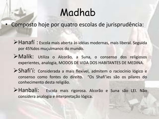 Madhab
• Composto hoje por quatro escolas de jurisprudência:

   Hanafí : Escola mais aberta às idéias modernas, mais liberal. Seguida
     por 45%dos muçulmanos do mundo.
   Malik:     Utiliza o Alcorão, a Suna, o consenso dos religiosos
     experientes, analogia, MODOS DE VIDA DOS HABITANTES DE MEDINA.
   Shafi’í:  Considerada a mais flexível, admitem o raciocínio lógico e
     consenso como fontes do direito. “Os Shafi’ies são os pilares do
     conhecimento desta religião.
   Hanbalí:        Escola mais rigorosa. Alcorão e Suna são LEI. Não
     considera analogia e interpretação lógica.
 