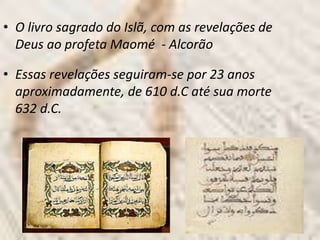 • O livro sagrado do Islã, com as revelações de
  Deus ao profeta Maomé - Alcorão

• Essas revelações seguiram-se por 23 anos
  aproximadamente, de 610 d.C até sua morte
  632 d.C.
 