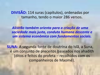 DIVISÃO: 114 suras (capítulos), ordenadas por
       tamanho, tendo o maior 286 versos.

  Alcorão também orienta para a criação de uma
  sociedade mais justa, conduta humana descente e
  um sistema econômico com fundamentos sociais.

SUNA: A segunda fonte de doutrina do Islã, a Suna,
 é um conjunto de preceitos baseados nos ahadith
   (ditos e feitos do profeta – recolhidos com os
             companheiros de Maomé).
 