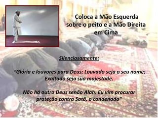 Coloca a Mão Esquerda
                     sobre o peito e a Mão Direita
                               em Cima


                  Silenciosamente:

“Glória e louvores para Deus; Louvado seja o seu nome;
            Exaltado seja sua majestade.

   Não há outro Deus senão Alah. Eu vim procurar
        proteção contra Satã, o condenado"
 