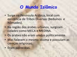 O Mundo Islâmico
• Surge na Península Arábica, local com
  existência de Tribos Diversas (Beduínos e
  Nômades).
• Na região dos árabes urbanos, surgiram
  cidades como MECA e MEDINA.
• Os árabes não eram unidos politicamente.
• Mas falavam o mesmo idioma e possuíam as
  crenças religiosas.
• Eram politeístas.
 