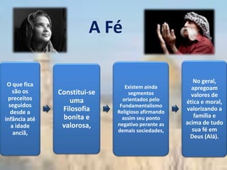 A Fé

                                                       No geral,
 O que fica                      Existem ainda        apregoam
    são os     Constitui-se        segmentos          valores de
 preceitos        uma           orientados pelo     ética e moral,
  seguidos                     Fundamentalismo
   desde a      Filosofia     Religioso afirmando
                                                    valorizando a
                bonita e        assim seu ponto        família e
infância até
                valorosa,     negativo perante as   acima de tudo
   a idade
                              demais sociedades,      sua fé em
    anciã,
                                                     Deus (Alá).
 