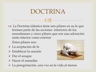 DOCTRINA
                         
 La Doctrina islámica tiene seis pilares en su fe que
  forman parte de las acciones interiores de los
  musulmanes y cinco pilares que son una adoración
  tanto interior como exterior
  Estos pilares son:
 La aceptación de fe
 Establecer la oración
 Dar el azaque
 Hacer el ramadán
 La peregrinación, una vez en la vida al menos
 