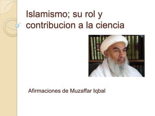 Islamismo; su rol y
contribucion a la ciencia




Afirmaciones de Muzaffar Iqbal
 