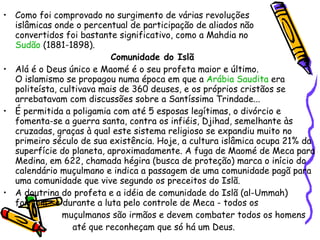 Como foi comprovado no surgimento de várias revoluções  islâmicas onde o percentual de participação de aliados não  convertidos foi bastante significativo, como a Mahdia no  Sudão  (1881-1898). Comunidade do Islã Alá é o Deus único e Maomé é o seu profeta maior e último.  O islamismo se propagou numa época em que a  Arábia Saudita  era politeísta, cultivava mais de 360 deuses, e os próprios cristãos se arrebatavam com discussões sobre a Santíssima Trindade... É permitida a poligamia com até 5 esposas legítimas, o divórcio e fomenta-se a guerra santa, contra os infiéis, Djihad, semelhante às cruzadas, graças à qual este sistema religioso se expandiu muito no primeiro século de sua existência. Hoje, a cultura islâmica ocupa 21% da superfície do planeta, aproximadamente. A fuga de Maomé de Meca para Medina, em 622, chamada hégira (busca de proteção) marca o início do calendário muçulmano e indica a passagem de uma comunidade pagã para uma comunidade que vive segundo os preceitos do Islã. A doutrina do profeta e a idéia de comunidade do Islã (al-Ummah) formam-se durante a luta pelo controle de Meca - todos os  muçulmanos são irmãos e devem combater todos os homens  até que reconheçam que só há um Deus. 