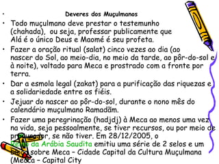 Deveres dos Muçulmanos Todo muçulmano deve prestar o testemunho  (chahada),  ou seja, professar publicamente que  Alá é o único Deus e Maomé é seu profeta.  Fazer a oração ritual (salat) cinco vezes ao dia (ao  nascer do Sol, ao meio-dia, no meio da tarde, ao pôr-do-sol e à noite), voltado para Meca e prostrado com a fronte por terra.  Dar a esmola legal (zakat) para a purificação das riquezas e a solidariedade entre os fiéis.  Jejuar do nascer ao pôr-do-sol, durante o nono mês do calendário muçulmano Ramadãm.  Fazer uma peregrinação (hadjdj) à Meca ao menos uma vez na vida, seja pessoalmente, se tiver recursos, ou por meio de procurador, se não tiver. Em 28/12/2005, o  Reino da Arábia Saudita  emitiu uma série de 2 selos e um bloco sobre Meca – Cidade Capital da Cultura Muçulmana (Mecca – Capital City  of the Moslem Culture).  