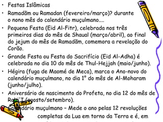 Festas Islâmicas Ramadãm ou Ramadan (fevereiro/março)? durante  o nono mês do calendário muçulmano....  Pequena Festa (Eid Al-Fitr), celebrada nos três  primeiros dias do mês de Shaual (março/abril), ao final  do jejum do mês de Ramadãm, comemora a revelação do Corão.  Grande Festa ou Festa do Sacrifício (Eid Al-Adha) é celebrada no dia 10 do mês de Thul-Hejjah (maio/junho).  Hégira (fuga de Maomé de Meca), marca o Ano-novo do calendário muçulmano, no dia 1° do mês de Al-Moharam (junho/julho).  Aniversário de nascimento do Profeta, no dia 12 do mês de Rabi'I (agosto/setembro).  Calendário muçulmano – Mede o ano pelas 12 revoluções  completas da Lua em torno da Terra e é, em  média, 11 dias menor do que o ano solar. O ano  1994/1995 foi o 1.415° da hégira. 
