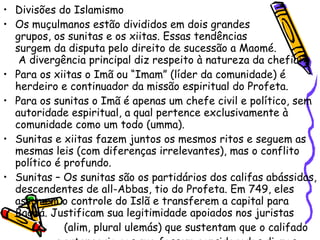 Divisões do Islamismo Os muçulmanos estão divididos em dois grandes  grupos, os sunitas e os xiitas. Essas tendências  surgem da disputa pelo direito de sucessão a Maomé.  A divergência principal diz respeito à natureza da chefia: Para os xiitas o Imã ou “Imam” (líder da comunidade) é herdeiro e continuador da missão espiritual do Profeta.  Para os sunitas o Imã é apenas um chefe civil e político, sem autoridade espiritual, a qual pertence exclusivamente à comunidade como um todo (umma).  Sunitas e xiitas fazem juntos os mesmos ritos e seguem as mesmas leis (com diferenças irrelevantes), mas o conflito político é profundo. Sunitas – Os sunitas são os partidários dos califas abássidas, descendentes de all-Abbas, tio do Profeta. Em 749, eles assumem o controle do Islã e transferem a capital para Bagdá. Justificam sua legitimidade apoiados nos juristas  (alim, plural ulemás) que sustentam que o califado  pertenceria aos que fossem considerados dignos  pelo consenso da comunidade. 