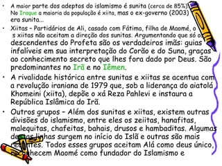 A maior  parte dos adeptos do islamismo é sunita  (cerca de 85%).  No  Iraque  a maioria da população é xiita,  mas o ex-governo (2003)  era sunita... Xiitas – Partidários de Ali, casado com Fátima, filha de Maomé, o  s xiitas não aceitam a direção dos sunitas. Argumentando que só os  descendentes do Profeta são os verdadeiros imãs: guias infalíveis em sua interpretação do Corão e do Suna, graças ao conhecimento secreto que lhes fora dado por Deus. São predominantes no  Irã  e no  Iêmen . A rivalidade histórica entre sunitas e xiitas se acentua com a revolução iraniana de 1979 que, sob a liderança do aiatolá Khomeini (xiita), depõe o xá Reza Pahlevi e instaura a República Islâmica do Irã. Outros grupos – Além dos sunitas e xiitas, existem outras divisões do islamismo, entre eles os zeiitas, hanafitas, malequitas, chafeitas, bahais, drusos e hambaditas. Algumas destas linhas surgem no início do Islã e outras são mais recentes. Todos esses grupos aceitam Alá como deus único, reconhecem Maomé como fundador do Islamismo e  aceitam o Corão como livro sagrado. As diferenças  estão na aceitação ou não da Suna como texto  sagrado e no grau observância das regras do Corão. 