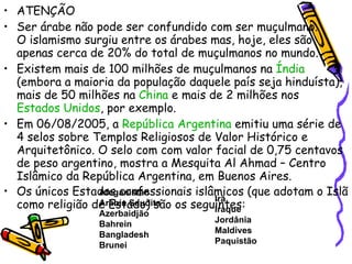 ATENÇÃO Ser árabe não pode ser confundido com ser muçulmano.  O islamismo surgiu entre os árabes mas, hoje, eles são apenas cerca de 20% do total de muçulmanos no mundo. Existem mais de 100 milhões de muçulmanos na  Índia  (embora a maioria da população daquele país seja hinduísta), mais de 50 milhões na  China  e mais de 2 milhões nos  Estados Unidos , por exemplo. Em 06/08/2005, a  República Argentina  emitiu uma série de 4 selos sobre Templos Religiosos de Valor Histórico e Arquitetônico. O selo com com valor facial de 0,75 centavos de peso argentino, mostra a Mesquita Al Ahmad – Centro Islâmico da República Argentina, em Buenos Aires. Os únicos Estados confessionais islâmicos (que adotam o Islã como religião de Estado) são os seguintes: Afeganistão Arábia Saudita Azerbaidjão Bahrein Bangladesh Brunei Irã Iraque Jordânia Maldives Paquistão 