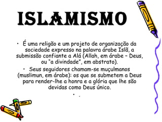 ISLAMISMO É uma religão e um projeto de organização da sociedade expresso na palavra árabe Islã, a submissão confiante a Alá (Allah, em árabe – Deus, ou “a divindade”, em abstrato). Seus seguidores chamam-se muçulmanos (muslimun, em árabe): os que se submetem a Deus para render-lhe a honra e a glória que lhe são devidas como Deus único. . 