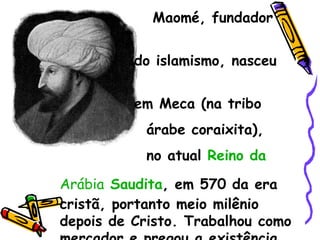 Maomé, fundador  do islamismo, nasceu  em Meca (na tribo  árabe coraixita),  no atual  Reino da  Arábia  Saudita , em 570 da era cristã, portanto meio milênio depois de Cristo. Trabalhou como mercador e pregou a existência de um só Deus, Alá, Onisciente e Onipotente 