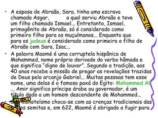 A esposa de Abraão, Sara, tinha uma escrava  chamada Asgar,  a qual serviu Abraão e teve  um filho chamado Ismael... Entretanto, Ismael, primogênito de Abraão, só é considerado como  primeiro filho para os muçulmanos... Enquanto que  para os  judeus  é considerado como primeiro o filho de Abraão com Sara, Isac... A palavra Maomé é uma corruptela hispânica de Mohammed, nome próprio derivado do verbo hâmada e que significa “digno de louvor”. Segundo a tradição, aos 40 anos recebe a missão de pregar as revelações trazidas de Deus pelo arcanjo Gabriel... Muitas pessoas tem esse nome, uma delas é o famoso paxá do Egito:  Mohammed  Ali ... Amir significa príncipe árabe ou governador, é um título dado a um homem descendente de Mohammed... Seu monoteísmo choca-se com as crenças tradicionais das tribos semitas e, em 622, Maomé é obrigado a fugir para  Iatribe, atual Medina, onde as tribos árabes  vivem em permanente tensão entre si e com os  judeus. 