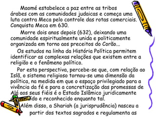 Maomé estabelece a paz entre as tribos  árabes com as comunidades judaicas e começa uma  luta contra Meca pelo controle das rotas comerciais. Conquista Meca em 630.  Morre dois anos depois (632), deixando uma comunidade espiritualmente unida e politicamente organizada em torno aos preceitos do Corão...  Os estudos na linha da História Política permitem identificar as complexas relações que existem entre a religião e o fenômeno político. Por esta perspectiva, percebe-se que, com relação ao Islã, o sistema religioso tornou-se uma dimensão da política, na medida em que o espaço privilegiado para a vivência da fé e para a concretização das promessas de Alá aos seus fiéis é o Estado Islâmico juridicamente constituído e reconhecido enquanto tal. Além disso, a Shariah (a jurisprudência) nasceu a  partir dos textos sagrados e regulamenta as  relações  políticas, sociais e religiosas do Estado  com a Umma  (a comunidade muçulmana).   