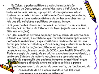 No Islam, o poder político e a estrutura social são  benefícios de Deus, graças concedidas para a felicidade de  todos os homens. Assim, o propósito dos muçulmanos não é  tanto o de debater sobre a essência de Deus, mas, sobretudo,  o de interpretar a vontade divina e de conhecer e observar as  leis que são religiosas e políticas ao mesmo tempo. Os governantes devem ser capazes de concentrarem em si as atribuições de chefe de Estado e de Iman (aquele que conduz os fiéis nas orações). Por isso, o melhor sistema de poder para o Islam, de acordo com o Corão e a Sunna, é o califado, que foi determinado após a morte do Profeta Muhammad, e que constitui o modelo eterno de uma forma perfeita de Estado que Deus desejou que atuasse no tempo histórico. A deturpação do califado, na perspectiva dos pensadores muçulmanos do século XIX, como Rashîd Ghannîsh, da Tunísia, surgiu do desejo de se adotar a modernidade ocidental, a ponto dos Estados de maioria muçulmana se apropriarem do princípio da separação dos poderes temporal e espiritual, o que contribuiu para o divórcio entre religião e política e para o  enfraquecimento do poder do governante, distanciando-o da  comunidade de fé e aproximando-o dos Kafir (os  ignorantes dos princípios islâmicos). 