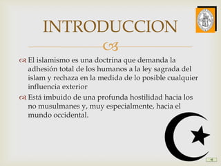 INTRODUCCION
            
 El islamismo es una doctrina que demanda la
  adhesión total de los humanos a la ley sagrada del
  islam y rechaza en la medida de lo posible cualquier
  influencia exterior
 Está imbuido de una profunda hostilidad hacia los
  no musulmanes y, muy especialmente, hacia el
  mundo occidental.
 