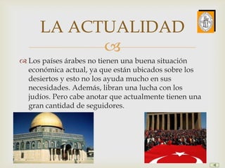 LA ACTUALIDAD
            
 Los países árabes no tienen una buena situación
  económica actual, ya que están ubicados sobre los
  desiertos y esto no los ayuda mucho en sus
  necesidades. Además, libran una lucha con los
  judíos. Pero cabe anotar que actualmente tienen una
  gran cantidad de seguidores.
 