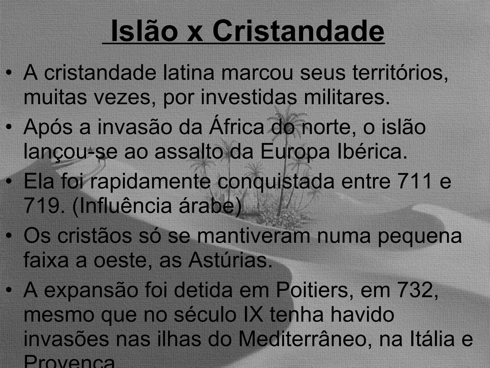 Islão x Cristandade A cristandade latina marcou seus territórios, muitas vezes, por investidas militares. Após a invasão da África do norte, o islão lançou-se ao assalto da Europa Ibérica. Ela foi rapidamente conquistada entre 711 e 719. (Influência árabe) Os cristãos só se mantiveram numa pequena faixa a oeste, as Astúrias. A expansão foi detida em Poitiers, em 732, mesmo que no século IX tenha havido invasões nas ilhas do Mediterrâneo, na Itália e Provença. 