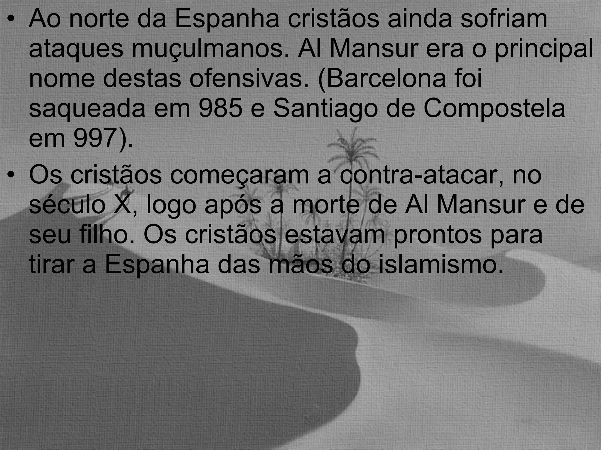 Ao norte da Espanha cristãos ainda sofriam ataques muçulmanos. Al Mansur era o principal nome destas ofensivas. (Barcelona foi saqueada em 985 e Santiago de Compostela em 997). Os cristãos começaram a contra-atacar, no século X, logo após a morte de Al Mansur e de seu filho. Os cristãos estavam prontos para tirar a Espanha das mãos do islamismo. 