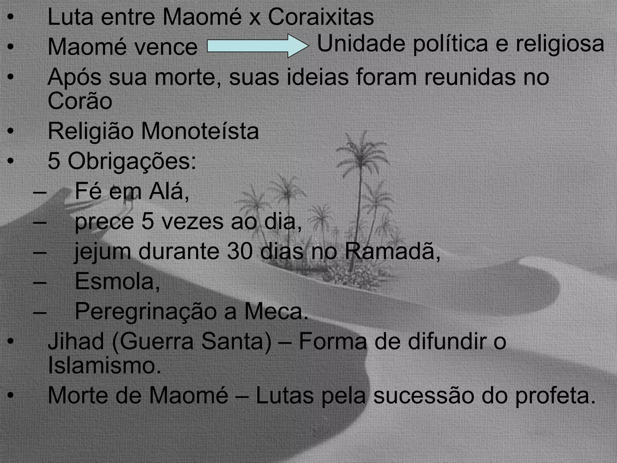 Luta entre Maomé x Coraixitas Maomé vence  Após sua morte, suas ideias foram reunidas no Corão Religião Monoteísta 5 Obrigações:  Fé em Alá,  prece 5 vezes ao dia,  jejum durante 30 dias no Ramadã,  Esmola,  Peregrinação a Meca. Jihad (Guerra Santa) – Forma de difundir o Islamismo. Morte de Maomé – Lutas pela sucessão do profeta. Unidade política e religiosa 