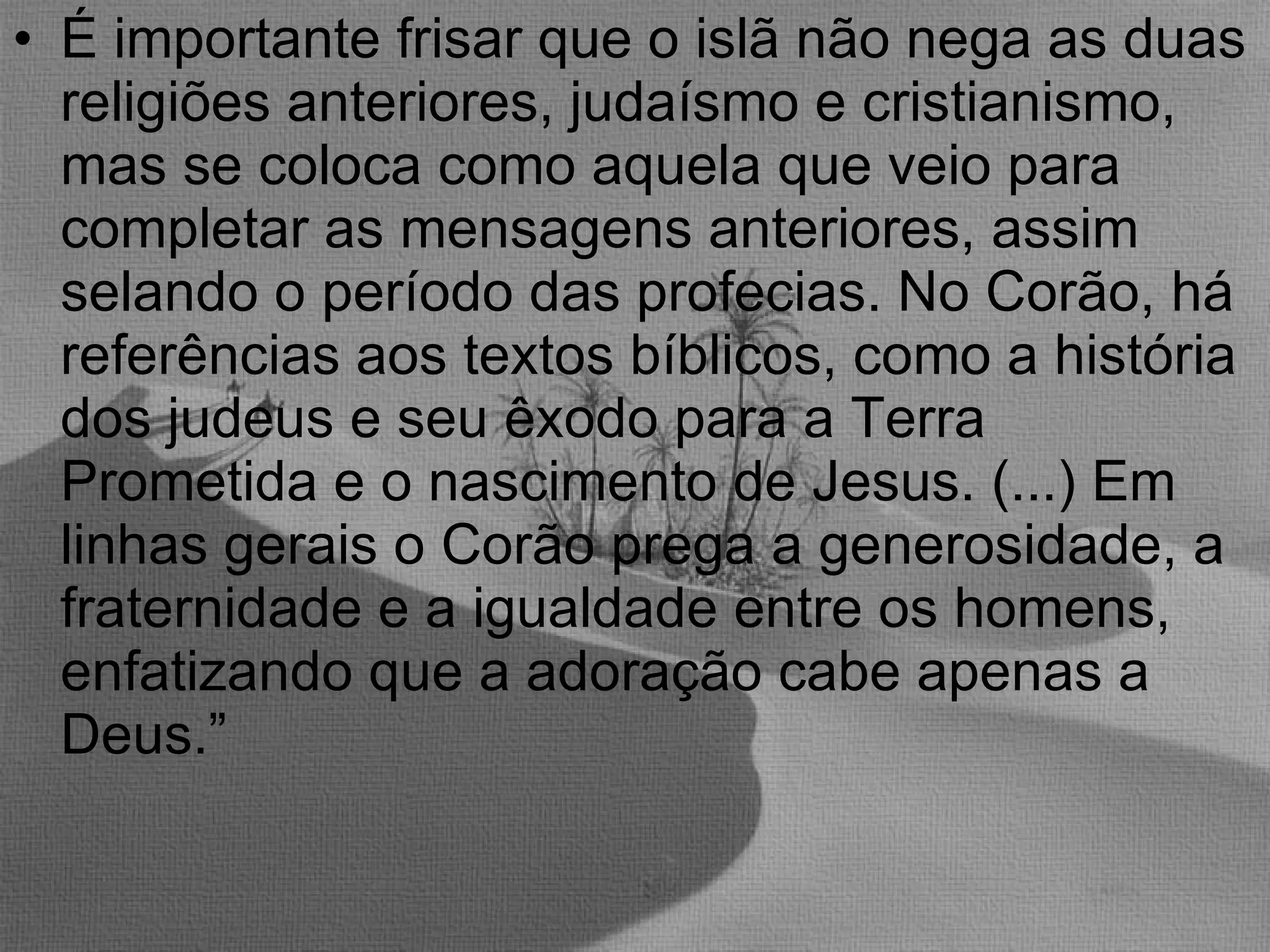 É importante frisar que o islã não nega as duas religiões anteriores, judaísmo e cristianismo, mas se coloca como aquela que veio para completar as mensagens anteriores, assim selando o período das profecias. No Corão, há referências aos textos bíblicos, como a história dos judeus e seu êxodo para a Terra Prometida e o nascimento de Jesus. (...) Em linhas gerais o Corão prega a generosidade, a fraternidade e a igualdade entre os homens, enfatizando que a adoração cabe apenas a Deus.” 