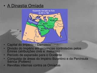 A Dinastia Omíada Capital do Império – Damasco Divisão do Império em províncias controladas pelos Emires (atribuições civis e  militares) Período de expansão para o Ocidente Conquista de áreas do Império Bizantino e da Península Ibérica (Poitiers) Revoltas internas contra os Omíadas 
