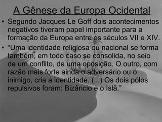 A Gênese da Europa Ocidental Segundo Jacques Le Goff dois acontecimentos negativos tiveram papel importante para a formação da Europa entre os séculos VII e XIV.  “ Uma identidade religiosa ou nacional se forma também, em todo caso se consolida, no seio de um conflito, de uma oposição. O outro, com razão mais forte ainda o adversário ou o inimigo, cria a identidade. (...) Os dois pólos repulsivos foram: Bizâncio e o Islã.” 