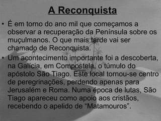 A Reconquista É em torno do ano mil que começamos a observar a recuperação da Península sobre os muçulmanos. O que mais tarde vai ser chamado de Reconquista. Um acontecimento importante foi a descoberta, na Galícia, em Compostela, o túmulo do apóstolo São Tiago. Este local tornou-se centro de peregrinações, perdendo apenas para Jerusalém e Roma. Numa época de lutas, São Tiago apareceu como apoio aos cristãos, recebendo o apelido de “Matamouros”. 
