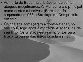 Ao norte da Espanha cristãos ainda sofriam ataques muçulmanos. Al Mansur era o principal nome destas ofensivas. (Barcelona foi saqueada em 985 e Santiago de Compostela em 997). Os cristãos começaram a contra-atacar, no século X, logo após a morte de Al Mansur e de seu filho. Os cristãos estavam prontos para tirar a Espanha das mãos do islamismo. 