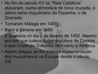 No fim do século XV os “Reis Católicos” atacaram, numa atmosfera de nova cruzada, o último reino muçulmano da Espanha, o de Granada.  Tomaram Málaga em 1487. Baza e Almeria em 1489. E Granada no dia 2 de janeiro de 1492. Mesmo ano em que judeus foram expulsos de Castela e que Cristóvão Colombo descobriu a América. Assim chegou ao fim a longa implementação dos muçulmanos na Europa desde o século VIII. 