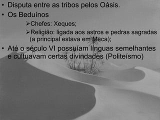 Disputa entre as tribos pelos Oásis. Os Beduínos Chefes: Xeques; Religião: ligada aos astros e pedras sagradas (a principal estava em Meca); Até o século VI possuíam línguas semelhantes e cultuavam certas divindades (Politeísmo) 
