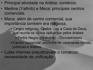 Principal atividade na Arábia: comércio. Medina (Yathrib) e Meca: principais centros comerciais. Meca: além de centro comercial, sua importância também era religiosa. Centro religioso: Caaba – ou a Casa de Deus, que reunia os ídolos cultuados pelos árabes Pedra Negra (Meteorito – Zoroastrismo) Centro comercial: encontro de caravanas cristãs, judaicas e árabes; Lutas internas prejudicavam o comércio: necessidade de unificação 