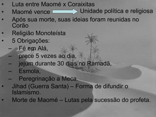 Luta entre Maomé x Coraixitas Maomé vence  Após sua morte, suas ideias foram reunidas no Corão Religião Monoteísta 5 Obrigações:  Fé em Alá,  prece 5 vezes ao dia,  jejum durante 30 dias no Ramadã,  Esmola,  Peregrinação a Meca. Jihad (Guerra Santa) – Forma de difundir o Islamismo. Morte de Maomé – Lutas pela sucessão do profeta. Unidade política e religiosa 